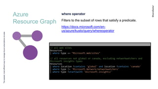 Azure
Resource Graph
Theeasiest,mostefficientwaytomanageAzuresubscriptionsatscale
where operator
Filters to the subset of rows that satisfy a predicate.
https://docs.microsoft.com/en-
us/azure/kusto/query/whereoperator
// all web sites
Resources
| where type =~ "Microsoft.Web/sites"
// all resources not global or canada, excluding networkwatchers and
Microsoft insights types
Resources
| where location !contains 'global' and location !contains 'canada'
| where type !~ 'Microsoft.Network/networkwatchers'
| where type !startswith 'microsoft.insights/'
 
