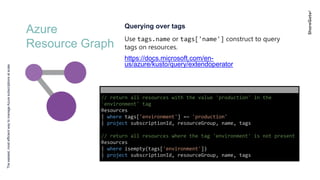 Azure
Resource Graph
Theeasiest,mostefficientwaytomanageAzuresubscriptionsatscale
Querying over tags
Use tags.name or tags['name'] construct to query
tags on resources.
https://docs.microsoft.com/en-
us/azure/kusto/query/extendoperator
// return all resources with the value 'production' in the
'environment' tag
Resources
| where tags['environment'] =~ 'production'
| project subscriptionId, resourceGroup, name, tags
// return all resources where the tag 'environment' is not present
Resources
| where isempty(tags['environment'])
| project subscriptionId, resourceGroup, name, tags
 