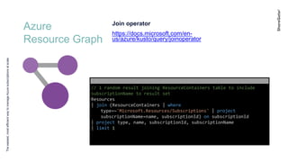 Azure
Resource Graph
Theeasiest,mostefficientwaytomanageAzuresubscriptionsatscale
Join operator
https://docs.microsoft.com/en-
us/azure/kusto/query/joinoperator
// 1 random result joining ResourceContainers table to include
subscriptionName to result set
Resources
| join (ResourceContainers | where
type=~'Microsoft.Resources/Subscriptions' | project
subscriptionName=name, subscriptionId) on subscriptionId
| project type, name, subscriptionId, subscriptionName
| limit 1
 