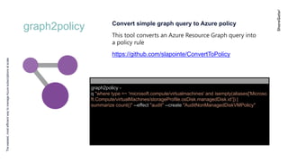 graph2policy
Theeasiest,mostefficientwaytomanageAzuresubscriptionsatscale
Convert simple graph query to Azure policy
This tool converts an Azure Resource Graph query into
a policy rule
https://github.com/slapointe/ConvertToPolicy
graph2policy -
q "where type =~ 'microsoft.compute/virtualmachines' and isempty(aliases['Microso
ft.Compute/virtualMachines/storageProfile.osDisk.managedDisk.id’]) |
summarize count()" --effect "audit" --create "AuditNonManagedDiskVMPolicy"
 