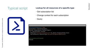 Typical script
Theeasiest,mostefficientwaytomanageAzuresubscriptionsatscale
Lookup for all resources of a specific type
• Get subscription list
• Change context for each subscription
• Query
$ErrorActionPreference = 'Stop'
$subcriptions = Get-AzSubscription
$results = $subcriptions | ForEach-Object {
$_ | Set-AzContext | Out-Null
Write-Host ('Scanning subscription {0}' -f $_.Name) -ForegroundColor Green
Get-AzResource -ResourceType 'Microsoft.Storage/storageAccounts'
}
#do something with $results
$results
 