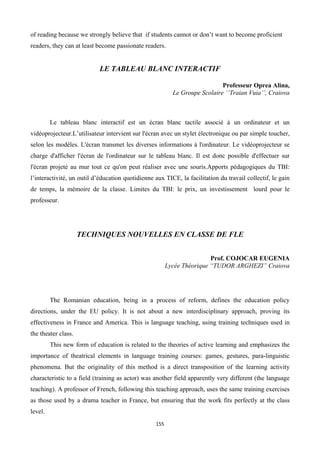 of reading because we strongly believe that if students cannot or don’t want to become proficient
readers, they can at least become passionate readers.


                            LE TABLEAU BLANC INTERACTIF

                                                                            Professeur Oprea Alina,
                                                          Le Groupe Scolaire ‘’Traian Vuia’’, Craiova



         Le tableau blanc interactif est un écran blanc tactile associé à un ordinateur et un
vidéoprojecteur.L’utilisateur intervient sur l'écran avec un stylet électronique ou par simple toucher,
selon les modèles. L'écran transmet les diverses informations à l'ordinateur. Le vidéoprojecteur se
charge d'afficher l'écran de l'ordinateur sur le tableau blanc. Il est donc possible d'effectuer sur
l'écran projeté au mur tout ce qu'on peut réaliser avec une souris.Apports pédagogiques du TBI:
l’interactivité, un outil d’éducation quotidienne aux TICE, la facilitation du travail collectif, le gain
de temps, la mémoire de la classe. Limites du TBI: le prix, un investissement lourd pour le
professeur.




                     TECHNIQUES NOUVELLES EN CLASSE DE FLE


                                                                        Prof. COJOCAR EUGENIA
                                                        Lycée Théorique “TUDOR ARGHEZI” Craiova




         The Romanian education, being in a process of reform, defines the education policy
directions, under the EU policy. It is not about a new interdisciplinary approach, proving its
effectiveness in France and America. This is language teaching, using training techniques used in
the theater class.
         This new form of education is related to the theories of active learning and emphasizes the
importance of theatrical elements in language training courses: games, gestures, para-linguistic
phenomena. But the originality of this method is a direct transposition of the learning activity
characteristic to a field (training as actor) was another field apparently very different (the language
teaching). A professor of French, following this teaching approach, uses the same training exercises
as those used by a drama teacher in France, but ensuring that the work fits perfectly at the class
level.
                                                  155
 