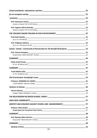 School and family –educational partners ___________________________________________ 52
for an european society _________________________________________________________ 52
-summary- ____________________________________________________________________ 52
  Prof. Hinoveanu Iuliana, _______________________________________________________________ 52
    Şcoala cu Clasele I-VIII Nr.33 Craiova ____________________________________________________________52

  Prof. Sugman Călina-Andrada, __________________________________________________________ 52
    Şcoala cu Clasele I-VIII Nr.32 Craiova ____________________________________________________________52

THE VIOLENCE-MAJOR TRAUMA IN CHILD DEVELOPMENT ______________________________ 52
  Prof.Vasile Natalia ____________________________________________________________________ 52
    Şc.cu cls.I-VIII Sălcuţa ________________________________________________________________________52

  Prof. Cîrligeanu Adriana _______________________________________________________________ 52
    Şc.cu cls. I-VIII Vîrvoru de Jos __________________________________________________________________52

School - Family – Community A Partnership For The Benefit Of Students __________________ 53
  Prof. Chiurtu Georgeta, ________________________________________________________________ 53
    Grupul Şcolar „Matei Basarab”, Craiova __________________________________________________________53

SUMMARY ____________________________________________________________________ 54
  Vladu Ionela Vicuţa ___________________________________________________________________ 54
    Gr. Nr. 50 Sfânta Lucia________________________________________________________________________54

SUMMARY ____________________________________________________________________ 55
  Trană Adelina Lidia ___________________________________________________________________ 55
    Gr. Nr. 50 Sfânta Lucia________________________________________________________________________55

The Environment- Everybody’s Issue _______________________________________________ 55
  Professor: MARIANA LILI BADEA ________________________________________________________ 55
    ,,IULIA HASDEU” National College ______________________________________________________________55

Violence in Schools _____________________________________________________________ 56
  Văruicu Marian, ______________________________________________________________________ 56
    Colegiul “Ștefan Odobleja”, Craiova _____________________________________________________________56

THE RELATIONSHIP BETWEEN SCHOOL, FAMILY ______________________________________ 57
AND LOCAL COMMUNITY.________________________________________________________ 57
IDENTIFY AND VIOLENCE AGAINST SCHOOL AND ABANDONMENT_______________________ 57
  Profesor: Alina Serban ________________________________________________________________ 57
    Grupul Şcolar de Transporturi Auto Craiova ______________________________________________________57

SUMMARY ____________________________________________________________________ 58
  Prof. Neamţu Adina Patricia– ___________________________________________________________ 58
    Grup Şcolar “Matei Basarab”, Craiova ___________________________________________________________58

SUMMARY ____________________________________________________________________ 58
  Dănănău Cristina _____________________________________________________________________ 58
                                                  182
 