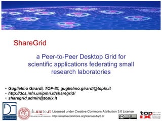 ShareGrid
              a Peer-to-Peer Desktop Grid for
           scientific applications federating small
                     research laboratories

• Guglielmo Girardi, TOP-IX, guglielmo.girardi@topix.it
• http://dcs.mfn.unipmn.it/sharegrid/
• sharegrid.admin@topix.it


                        Licensed under Creative Commons Attribution 3.0 License
                        http://creativecommons.org/licenses/by/3.0/
 