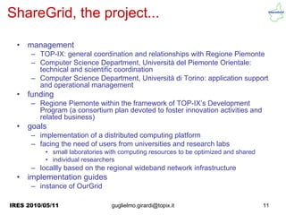 ShareGrid, the project...

  •   management
      – TOP-IX: general coordination and relationships with Regione Piemonte
      – Computer Science Department, Università del Piemonte Orientale:
        technical and scientific coordination
      – Computer Science Department, Università di Torino: application support
        and operational management
  •   funding
      – Regione Piemonte within the framework of TOP-IX’s Development
        Program (a consortium plan devoted to foster innovation activities and
        related business)
  •   goals
      – implementation of a distributed computing platform
      – facing the need of users from universities and research labs
          • small laboratories with computing resources to be optimized and shared
          • individual researchers
      – locallly based on the regional wideband network infrastructure
  •   implementation guides
      – instance of OurGrid

IRES 2010/05/11                 guglielmo.girardi@topix.it                           11
 