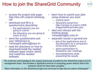 How to join the ShareGrid Community

  •   access the project web page:              •   learn how to submit your jobs
      http://dcs.mfn.unipmn.it/shareg               using whatever you want
      rid/                                           – myGrid client
  •   download and fill-in a                         – ShareGrid portal from
      questionnaire describing:                        http://ramses.di.unipmn.it:808
       – the application(s) you are                    0/sgportal/faces/index.jspx
         going to submit                        •   start and interact with the
       – the laboratory you are going to            working group
         share (if any)                             <sharegrid@di.unito.it>
  •   send the questionnaire and                •   expected results in general are
      your references to                             – test of the applications and of
      <sharegrid.admin@topix.it>                       the laboratory as a component
  •   read the directions on how to                    of the entire system
      download/install the needed                    – active participation to
      software (peer and/or client)                    ShareGrid user meetings
      and install the needed                         – aknowledgments while
      software                                         presenting the results

“The author(s) acknowledge(s) the support graciously provided by the ShareGrid project and its
 management team, that donated a significant amount of computing power without which this
IRES 2010/05/11
                          research guglielmo.girardi@topix.it
                                   would not have been possible.”                         21
 “More information on the ShareGrid project can be found at http://dcs.di.unipmn.it/sharegrid”
 
