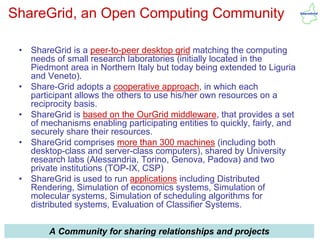 ShareGrid, an Open Computing Community

 •   ShareGrid is a peer-to-peer desktop grid matching the computing
     needs of small research laboratories (initially located in the
     Piedmont area in Northern Italy but today being extended to Liguria
     and Veneto).
 •   Share-Grid adopts a cooperative approach, in which each
     participant allows the others to use his/her own resources on a
     reciprocity basis.
 •   ShareGrid is based on the OurGrid middleware, that provides a set
     of mechanisms enabling participating entities to quickly, fairly, and
     securely share their resources.
 •   ShareGrid comprises more than 300 machines (including both
     desktop-class and server-class computers), shared by University
     research labs (Alessandria, Torino, Genova, Padova) and two
     private institutions (TOP-IX, CSP)
 •   ShareGrid is used to run applications including Distributed
     Rendering, Simulation of economics systems, Simulation of
     molecular systems, Simulation of scheduling algorithms for
     distributed systems, Evaluation of Classifier Systems.

IRES 2010/05/11
          A Community        guglielmo.girardi@topix.it
                         for sharing relationships and projects          23
 