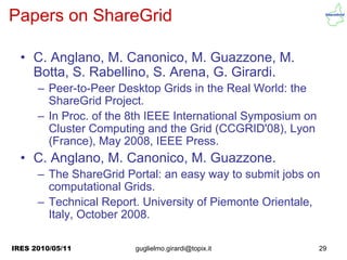 Papers on ShareGrid

  • C. Anglano, M. Canonico, M. Guazzone, M.
    Botta, S. Rabellino, S. Arena, G. Girardi.
      – Peer-to-Peer Desktop Grids in the Real World: the
        ShareGrid Project.
      – In Proc. of the 8th IEEE International Symposium on
        Cluster Computing and the Grid (CCGRID'08), Lyon
        (France), May 2008, IEEE Press.
  • C. Anglano, M. Canonico, M. Guazzone.
      – The ShareGrid Portal: an easy way to submit jobs on
        computational Grids.
      – Technical Report. University of Piemonte Orientale,
        Italy, October 2008.

IRES 2010/05/11         guglielmo.girardi@topix.it            29
 