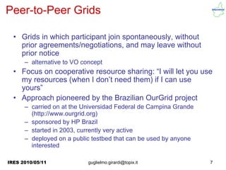 Peer-to-Peer Grids

  • Grids in which participant join spontaneously, without
    prior agreements/negotiations, and may leave without
    prior notice
      – alternative to VO concept
  • Focus on cooperative resource sharing: “I will let you use
    my resources (when I don’t need them) if I can use
    yours”
  • Approach pioneered by the Brazilian OurGrid project
      – carried on at the Universidad Federal de Campina Grande
        (http://www.ourgrid.org)
      – sponsored by HP Brazil
      – started in 2003, currently very active
      – deployed on a public testbed that can be used by anyone
        interested

IRES 2010/05/11             guglielmo.girardi@topix.it            7
 