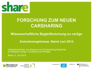 1
In Kooperation mit Gefördert von
FORSCHUNG ZUM NEUEN
CARSHARING
Wissenschaftliche Begleitforschung zu car2go
Zwischenergebnisse: Stand Juni 2014
Halbzeitkonferenz zur Nutzung von E-Carsharing-Systemen
am Beispiel car2go, DriveNow und Flinkster
Berlin, 3. Juli 2014
 