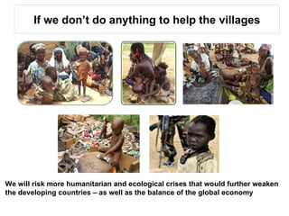 If we don’t do anything to help the villages We will risk more humanitarian and ecological crises that would further weaken the developing countries – as well as the balance of the global economy  