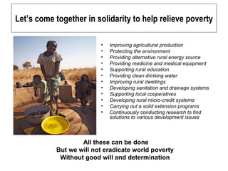 Let’s come together in solidarity to help relieve poverty Improving agricultural production Protecting the environment Providing alternative rural energy source Providing medicine and medical equipment Supporting rural education Providing clean drinking water Improving rural dwellings Developing sanitation and drainage systems Supporting local cooperatives Developing rural micro-credit systems Carrying out a solid extension programs  Continuously conducting research to find solutions to various development issues All these can be done But we will not eradicate world poverty  Without good will and determination    