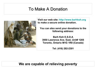 To Make A Donation Visit our web site:  http://www.barhkoh.org  to make a secure online donation.  You can also send your donations to the following address: Barh Koh E.S.D.A 3950 Lawrence Ave. East, Unit# 1205 Toronto, Ontario M1G 1R8 (Canada) Tel: (416) 282-2301 We are capable of relieving poverty 