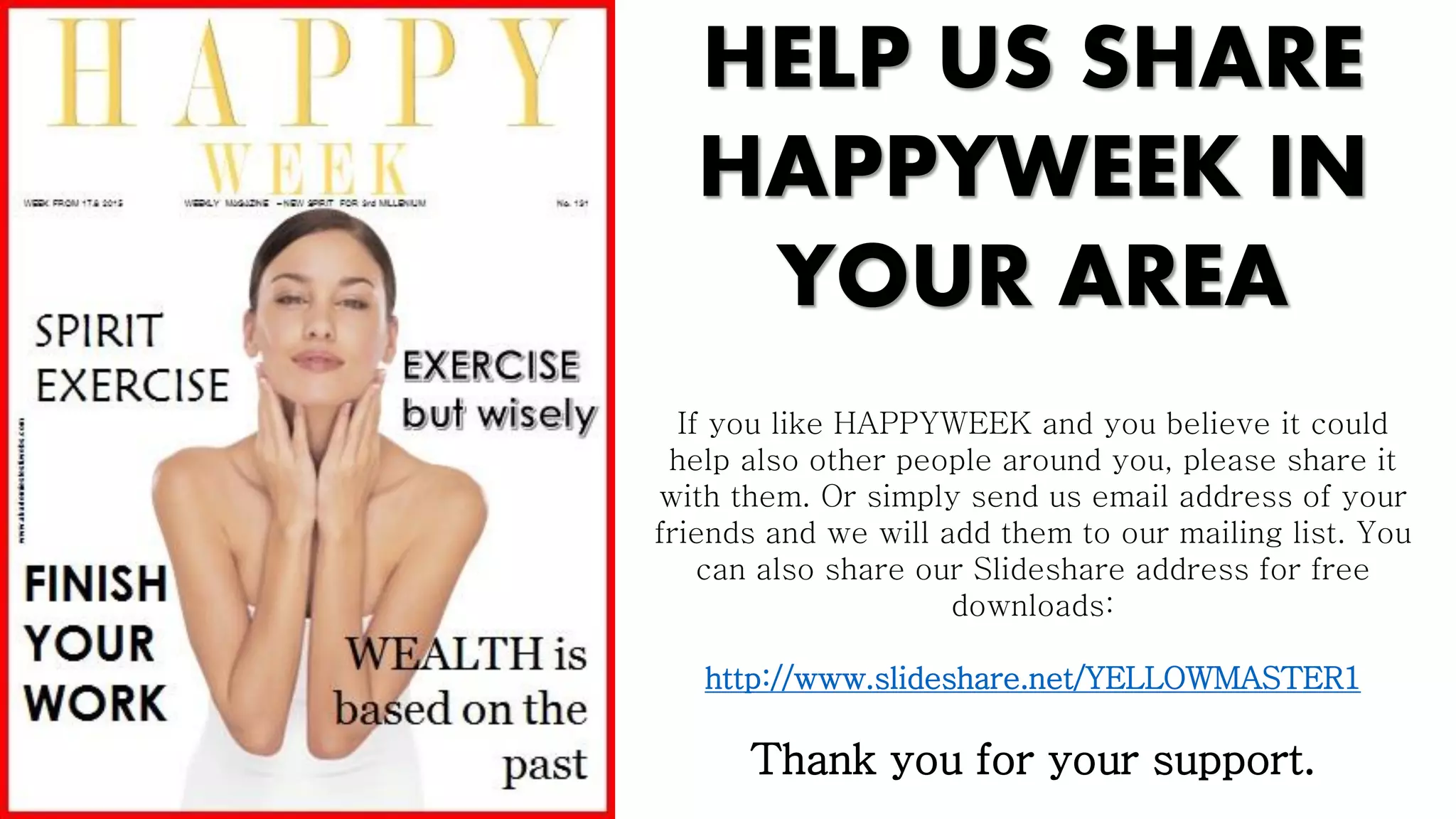 HELP US SHARE
HAPPYWEEK IN
YOUR AREA
If you like HAPPYWEEK and you believe it could
help also other people around you, please share it
with them. Or simply send us email address of your
friends and we will add them to our mailing list. You
can also share our Slideshare address for free
downloads:
http://www.slideshare.net/YELLOWMASTER1
Thank you for your support.
