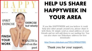 HELP US SHARE
HAPPYWEEK IN
YOUR AREA
If you like HAPPYWEEK and you believe it could
help also other people around you, please share it
with them. Or simply send us email address of your
friends and we will add them to our mailing list. You
can also share our ݺߣshare address for free
downloads:
http://www.slideshare.net/YELLOWMASTER1
Thank you for your support.
 