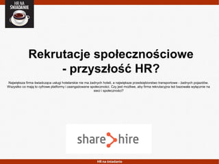 Rekrutacje społecznościowe
- przyszłość HR?
Największa firma świadcząca usługi hotelarskie nie ma żadnych hoteli, a największe przedsiębiorstwo transportowe - żadnych pojazdów.
Wszystko co mają to cyfrowe platformy i zaangażowane społeczności. Czy jest możliwe, aby firma rekrutacyjna też bazowała wyłącznie na
sieci i społeczności?
 