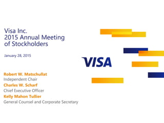 Visa Inc.
2015 Annual Meeting
of Stockholders
January 28, 2015
Robert W. Matschullat
Independent Chair
Chief Executive Officer
General Counsel and Corporate Secretary
Charles W. Scharf
Kelly Mahon Tullier
 