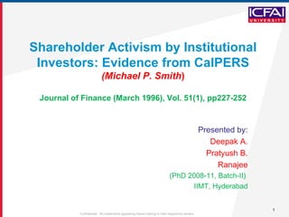 Shareholder Activism by Institutional Investors: Evidence from CalPERS (Michael P. Smith ) Journal of Finance (March 1996), Vol. 51(1), pp227-252 Presented by: Deepak A. Pratyush B. Ranajee (PhD 2008-11, Batch-II)  IIMT, Hyderabad 