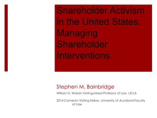 Shareholder Activism
in the United States:
Managing
Shareholder
Interventions
Stephen M. Bainbridge
William D. Warren Distinguished Professor of Law, UCLA
2014 Cameron Visiting Fellow, University of Auckland Faculty
of Law
 
