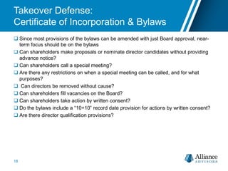Takeover Defense:
Certificate of Incorporation & Bylaws
 Since most provisions of the bylaws can be amended with just Board approval, near-
term focus should be on the bylaws
 Can shareholders make proposals or nominate director candidates without providing
advance notice?
 Can shareholders call a special meeting?
 Are there any restrictions on when a special meeting can be called, and for what
purposes?
 Can directors be removed without cause?
 Can shareholders fill vacancies on the Board?
 Can shareholders take action by written consent?
 Do the bylaws include a “10+10” record date provision for actions by written consent?
 Are there director qualification provisions?
18
 