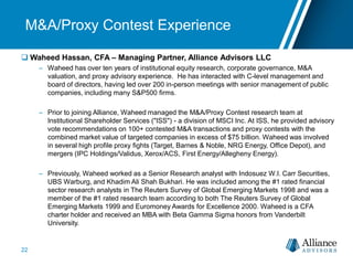 M&A/Proxy Contest Experience
 Waheed Hassan, CFA – Managing Partner, Alliance Advisors LLC
– Waheed has over ten years of institutional equity research, corporate governance, M&A
valuation, and proxy advisory experience. He has interacted with C-level management and
board of directors, having led over 200 in-person meetings with senior management of public
companies, including many S&P500 firms.
– Prior to joining Alliance, Waheed managed the M&A/Proxy Contest research team at
Institutional Shareholder Services ("ISS") - a division of MSCI Inc. At ISS, he provided advisory
vote recommendations on 100+ contested M&A transactions and proxy contests with the
combined market value of targeted companies in excess of $75 billion. Waheed was involved
in several high profile proxy fights (Target, Barnes & Noble, NRG Energy, Office Depot), and
mergers (IPC Holdings/Validus, Xerox/ACS, First Energy/Allegheny Energy).
– Previously, Waheed worked as a Senior Research analyst with Indosuez W.I. Carr Securities,
UBS Warburg, and Khadim Ali Shah Bukhari. He was included among the #1 rated financial
sector research analysts in The Reuters Survey of Global Emerging Markets 1998 and was a
member of the #1 rated research team according to both The Reuters Survey of Global
Emerging Markets 1999 and Euromoney Awards for Excellence 2000. Waheed is a CFA
charter holder and received an MBA with Beta Gamma Sigma honors from Vanderbilt
University.
22
 