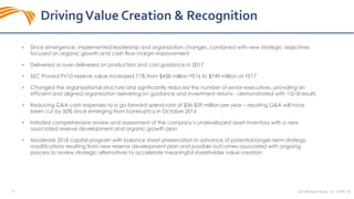 SandRidge Energy, Inc. NYSE: SD14
• Since emergence, implemented leadership and organization changes, combined with new strategic objectives
focused on organic growth and cash flow margin improvement
• Delivered or over-delivered on production and cost guidance in 2017
• SEC Proved PV10 reserve value increased 71% from $438 million YE16 to $749 million at YE17
• Changed the organizational structure and significantly reduced the number of senior executives, providing an
efficient and aligned organization delivering on guidance and investment returns - demonstrated with 1Q18 results
• Reducing G&A cash expenses to a go-forward spend rate of $36-$39 million per year – resulting G&A will have
been cut by 50% since emerging from bankruptcy in October 2016
• Initiated comprehensive review and assessment of the company’s undeveloped asset inventory with a new
associated reserve development and organic growth plan
• Moderate 2018 capital program with balance sheet preservation in advance of potential longer-term strategy
modifications resulting from new reserve development plan and possible outcomes associated with ongoing
process to review strategic alternatives to accelerate meaningful shareholder value creation
DrivingValue Creation & Recognition
 