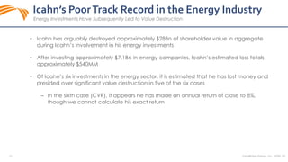 26
Icahn’s PoorTrack Record in the Energy Industry
Energy Investments Have Subsequently Led to Value Destruction
SandRidge Energy, Inc. NYSE: SD
• Icahn has arguably destroyed approximately $28Bn of shareholder value in aggregate
during Icahn’s involvement in his energy investments
• After investing approximately $7.1Bn in energy companies, Icahn’s estimated loss totals
approximately $540MM
• Of Icahn’s six investments in the energy sector, it is estimated that he has lost money and
presided over significant value destruction in five of the six cases
‒ In the sixth case (CVR), it appears he has made an annual return of close to 8%,
though we cannot calculate his exact return
 