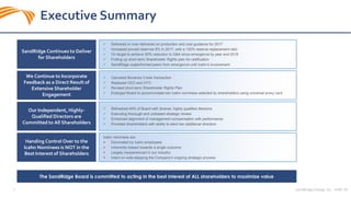 SandRidge Energy, Inc. NYSE: SD3
Executive Summary
SandRidge Continues to Deliver
for Shareholders
 Delivered or over-delivered on production and cost guidance for 2017
 Increased proved reserves 8% in 2017, with a 130% reserve replacement ratio
 On target to achieve 50% reduction in G&A since emergence by year end 2018
 Putting up short-term Shareholder Rights plan for radification
 SandRidge outperformed peers from emergence until Icahn’s involvement
Our Independent, Highly-
Qualified Directors are
Committed to All Shareholders
Handing Control Over to the
Icahn Nominees is NOT in the
Best Interest of Shareholders
We Continue to Incorporate
Feedback as a Direct Result of
Extensive Shareholder
Engagement
 Canceled Bonanza Creek transaction
 Replaced CEO and CFO
 Revised short-term Shareholder Rights Plan
 Enlarged Board to accommodate two Icahn nominees selected by shareholders using universal proxy card
 Refreshed 40% of Board with diverse, highly qualified directors
 Executing thorough and unbiased strategic review
 Enhanced alignment of management compensation with performance
 Provided shareholders with ability to elect two additional directors
Icahn nominees are:
× Dominated by Icahn employees
× Inherently biased towards a single outcome
× Largely inexperienced in our industry
× Intent on side-stepping the Company’s ongoing strategic process
The SandRidge Board is committed to acting in the best interest of ALL shareholders to maximize value
 