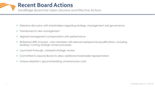 SandRidge Energy, Inc. NYSE: SD5
 Extensive discussion with shareholders regarding strategy, management and governance
 Transitioned to new management
 Aligned management compensation with performance
 Refreshed 40% of board – new members with relevant perspectives/qualifications, including
leading / running strategic review processes
 Launched thorough, unbiased strategic review
 Committed to expand Board to allow additional shareholder representation
 Unique adoption / ground-breaking universal proxy card
Recent Board Actions
SandRidge Board Has Taken Decisive and Effective Actions
 