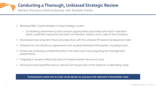 SandRidge Energy, Inc. NYSE: SD6
 Retained RBC Capital Markets to lead strategic review
‒ Considering divestment or joint venture opportunities associated with North Park Basin
assets, potential corporate and asset combination options and a sale of the Company
 Developed new long-term financial projections with the unrisked 3P reserve development plan
 Entered into non-disclosure agreements with several interested third-parties, including Icahn
 Parties are reviewing confidential data in the data room and preparing for management
presentations
 Targeting to receive initial indications of interest before the end of June
 Moving forward expeditiously but will not rush the process at the expense of delivering value
Conducting aThorough, Unbiased Strategic Review
Review Process is Well-Underway with Multiple Parties
Turning Board control over to Icahn would disrupt our process to the detriment of shareholder value
 