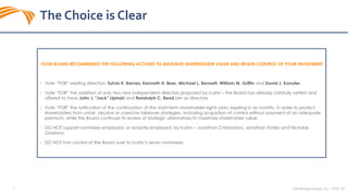 SandRidge Energy, Inc. NYSE: SD7
The Choice is Clear
YOUR BOARD RECOMMENDS THE FOLLOWING ACTIONS TO MAXIMIZE SHAREHOLDER VALUE AND RETAIN CONTROL OF YOUR INVESTMENT
• Vote “FOR” existing directors: Sylvia K. Barnes, Kenneth H. Beer, Michael L. Bennett, William M. Griffin and David J. Kornder.
• Vote “FOR” the addition of only two new independent directors proposed by Icahn – the Board has already carefully vetted and
offered to have John J. "Jack" Lipinski and Randolph C. Read join as directors.
• Vote “FOR” the ratification of the continuation of the short-term shareholder rights plan, expiring in six months, in order to protect
shareholders from unfair, abusive or coercive takeover strategies, including acquisition of control without payment of an adequate
premium, while the Board continues its review of strategic alternatives to maximize shareholder value.
• DO NOT support nominees employed, or recently employed, by Icahn – Jonathan Christodoro, Jonathan Frates and Nicholas
Graziano.
• DO NOT turn control of the Board over to Icahn’s seven nominees.
 