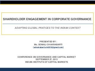 ADAPTING GLOBAL PRATICES TO THE INDIAN CONTEXT
SHAREHOLDER ENGAGEMENT IN CORPORATE GOVERNANCE
CONFERENCE ON GOVERNANCE AND CAPITAL MARKET
SEPTEMBER 27, 2013
INDIAN INSTITUTE OF CAPITAL MARKETS
PRESENTED BY :
Ms. SOMALI CHAKRABARTI
(schakrabarti.sln2010@gmail.com)
 