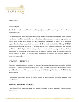 March 11, 2013



Dear Shareholder,

On behalf of Llave Oro Inc. (“Llave” or the “Company”) we would like to provide you with a brief update
and progress report.


The Management and Board of Directors would like to thank you for your ongoing support of the company
over the past year. Many shareholders have offered ideas and assistance and we are very appreciative. As
you are aware, the past twelve months have been a challenging environment for resource sector companies
in general, and small cap companies in particular. In 2012, the market capitalization of the top 100 TSXV
companies decreased by 43% from 2011. The dollar value of equity financings completed in 2012 declined
by 41% from 2011. Against this backdrop, it becomes more evident regarding the Capital Markets
environment the company has faced and how this has impacted plans for further development, financing,
and the listing of its shares. In response to this environment the company has negotiated deferrals of
property payments to 2014.


UPDATE ON PUBLIC LISTING

We believe that the financing environment for selective opportunities that demonstrate outstanding potential
is changing. After evaluating proposals from several firms, Llave Oro has engaged MGI Securities to raise
up to $2 million in a pre-IPO round while advancing the public listing of its shares on the TSXV in the
coming months.


Pricing for the financing will be set in the coming days and we will provide this information as soon as it has
been determined.


BOARD OF DIRECTORS ADDITIONS

The company expects to announce some very valuable additions to the board as we move toward the public
listing process.
 