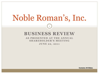 Noble Roman’s, Inc.
               1


  BUSINESS REVIEW
   AS PRESENTED AT THE ANNUAL
     SHAREHOLDER’S MEETING
           JUNE 22, 2011




                                Contains 49 Slides
 