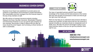 BUSINESS COVER EXPERT
Our team of specialist business advisors have in-depth
knowledge of the industry and the best products on the market.
We work with all types of businesses to make sure that we get
the right cover that suits you.
Business Cover Expert was established to provide advice and
guidance to organisations and businesses to protect themselves,
their shareholders and their managers from the financial impact of
the loss of key members of staff.
We’ll not only help you to understand what products will help to
protect your business, but also ensure that you can continue to
operate smoothly as a business should an unexpected event of
death occur. We tailor the amount and length of policy to your
exact business needs so that you can get the protection that’s
right for you.
WHAT WE DO
We offer advice on business insurance products including
Relevant Life Cover, Key Man Insurance, Shareholder Protection
and Partnership Protection so you can get the right protection for
your business. We provide a range of options that can offer full
cover should the worst happen, such as losing a critical member of
staff or shareholder.
0800 802 1793
info@businesscoverexpert.com
www.businesscoverexpert.com
GET IN TOUCH
 