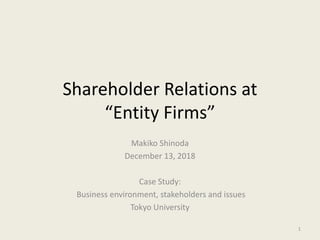 Shareholder Relations at
“Entity Firms”
Makiko Shinoda
December 13, 2018
Case Study:
Business environment, stakeholders and issues
Tokyo University
1
 