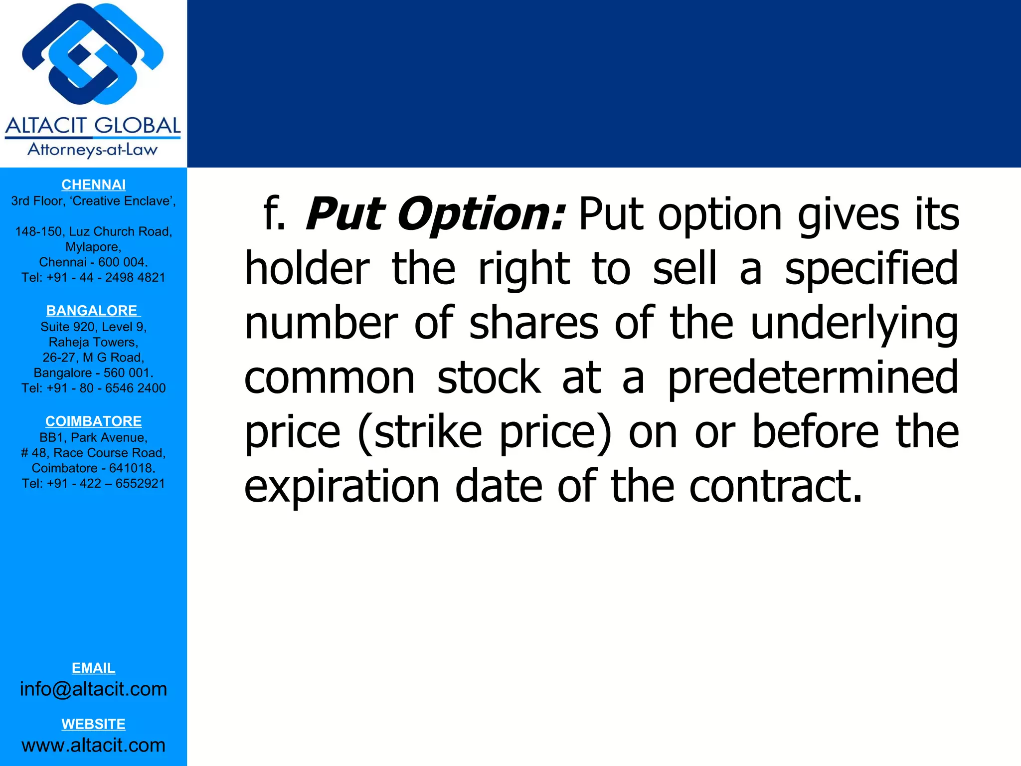 CHENNAI

                                  f. Put Option: Put option gives its
3rd Floor, ‘Creative Enclave’,

148-150, Luz Church Road,


                                 holder the right to sell a specified
         Mylapore,
    Chennai - 600 004.
 Tel: +91 - 44 - 2498 4821



                                 number of shares of the underlying
      BANGALORE
    Suite 920, Level 9,
      Raheja Towers,


                                 common stock at a predetermined
     26-27, M G Road,
   Bangalore - 560 001.
 Tel: +91 - 80 - 6546 2400

      COIMBATORE
    BB1, Park Avenue,
 # 48, Race Course Road,
                                 price (strike price) on or before the
                                 expiration date of the contract.
   Coimbatore - 641018.
 Tel: +91 - 422 – 6552921




           EMAIL
 info@altacit.com
         WEBSITE
 www.altacit.com
 