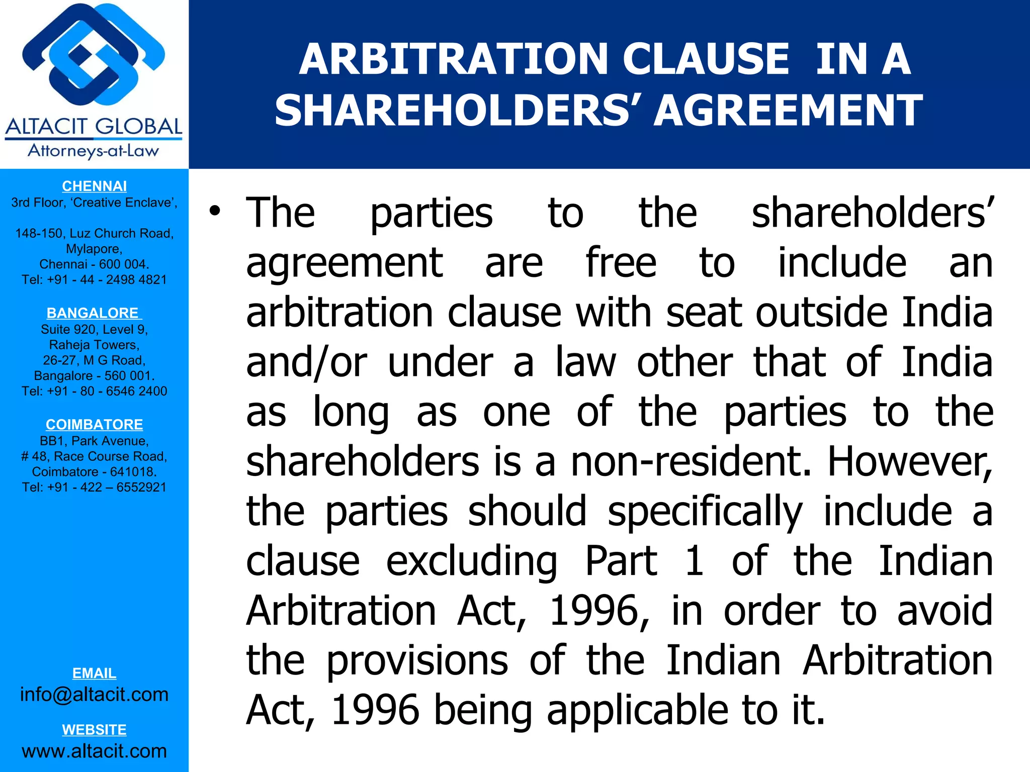 ARBITRATION CLAUSE IN A
                                    SHAREHOLDERS’ AGREEMENT
         CHENNAI
3rd Floor, ‘Creative Enclave’,

148-150, Luz Church Road,
                                 • The parties to the shareholders’
                                   agreement are free to include an
         Mylapore,
    Chennai - 600 004.
 Tel: +91 - 44 - 2498 4821

      BANGALORE
    Suite 920, Level 9,
                                   arbitration clause with seat outside India
                                   and/or under a law other that of India
      Raheja Towers,
     26-27, M G Road,
   Bangalore - 560 001.
 Tel: +91 - 80 - 6546 2400

      COIMBATORE
    BB1, Park Avenue,
                                   as long as one of the parties to the
 # 48, Race Course Road,
   Coimbatore - 641018.
 Tel: +91 - 422 – 6552921
                                   shareholders is a non-resident. However,
                                   the parties should specifically include a
                                   clause excluding Part 1 of the Indian
                                   Arbitration Act, 1996, in order to avoid
           EMAIL                   the provisions of the Indian Arbitration
                                   Act, 1996 being applicable to it.
 info@altacit.com
         WEBSITE
 www.altacit.com
 