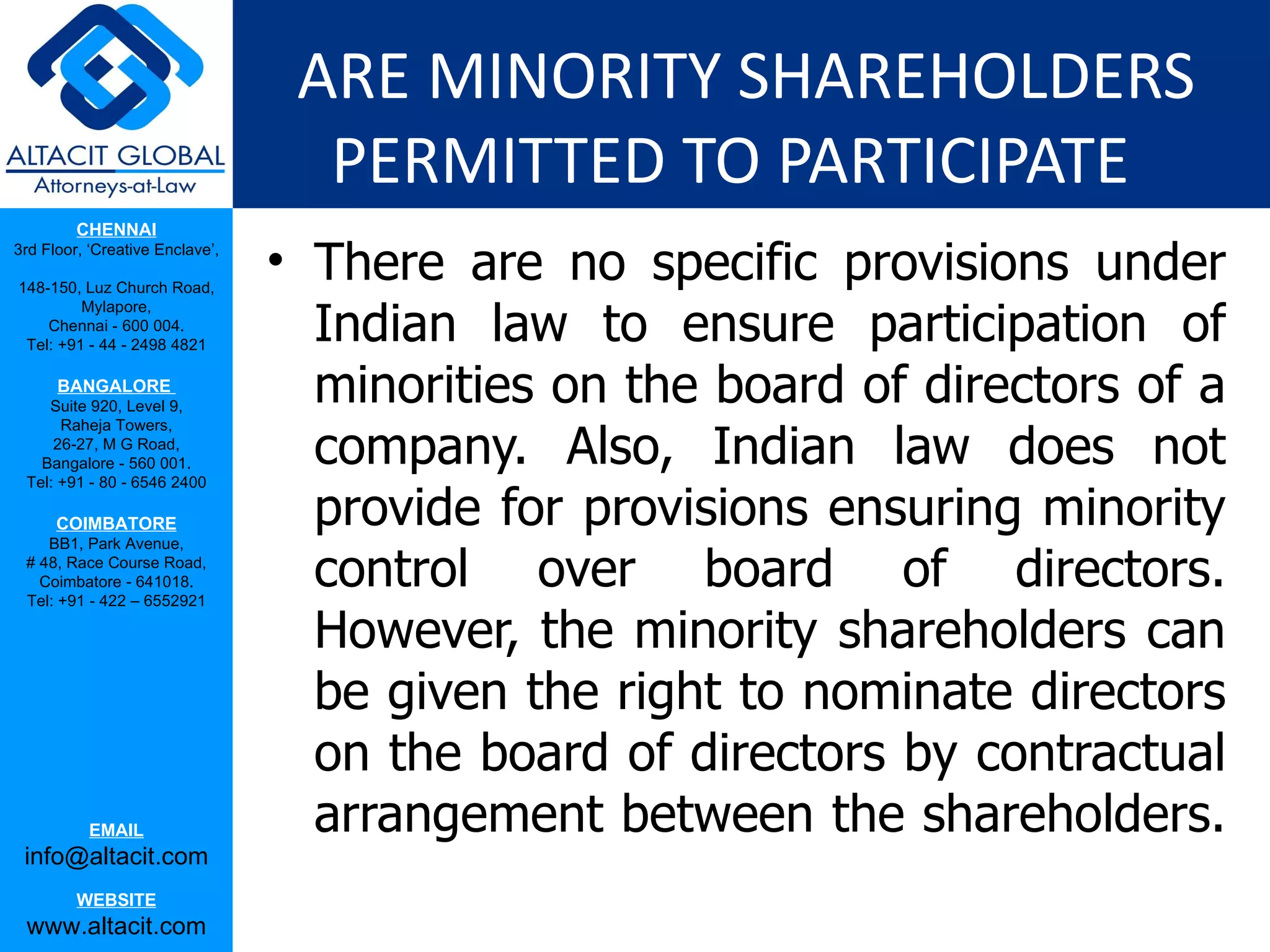 ARE MINORITY SHAREHOLDERS
                                   PERMITTED TO PARTICIPATE
         CHENNAI
3rd Floor, ‘Creative Enclave’,

148-150, Luz Church Road,
                                 • There are no specific provisions under
                                   Indian law to ensure participation of
         Mylapore,
    Chennai - 600 004.
 Tel: +91 - 44 - 2498 4821

      BANGALORE
    Suite 920, Level 9,
                                   minorities on the board of directors of a
                                   company. Also, Indian law does not
      Raheja Towers,
     26-27, M G Road,
   Bangalore - 560 001.
 Tel: +91 - 80 - 6546 2400

      COIMBATORE
    BB1, Park Avenue,
                                   provide for provisions ensuring minority
 # 48, Race Course Road,
   Coimbatore - 641018.
 Tel: +91 - 422 – 6552921
                                   control over board of directors.
                                   However, the minority shareholders can
                                   be given the right to nominate directors
                                   on the board of directors by contractual
           EMAIL                   arrangement between the shareholders.
 info@altacit.com
         WEBSITE
 www.altacit.com
 