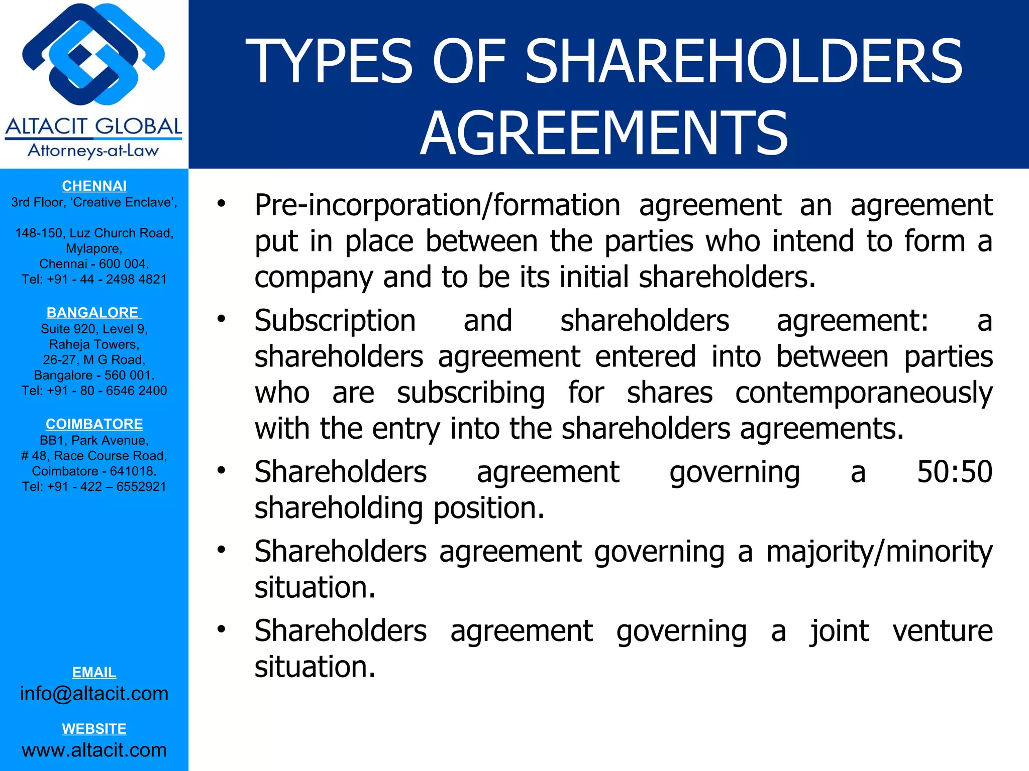 TYPES OF SHAREHOLDERS
                                        AGREEMENTS
         CHENNAI
3rd Floor, ‘Creative Enclave’,
                                 • Pre-incorporation/formation agreement an agreement
148-150, Luz Church Road,
         Mylapore,                 put in place between the parties who intend to form a
    Chennai - 600 004.
 Tel: +91 - 44 - 2498 4821         company and to be its initial shareholders.
      BANGALORE
    Suite 920, Level 9,          • Subscription    and     shareholders    agreement:   a
                                   shareholders agreement entered into between parties
      Raheja Towers,
     26-27, M G Road,
   Bangalore - 560 001.
 Tel: +91 - 80 - 6546 2400
                                   who are subscribing for shares contemporaneously
      COIMBATORE
    BB1, Park Avenue,              with the entry into the shareholders agreements.
 # 48, Race Course Road,
   Coimbatore - 641018.
 Tel: +91 - 422 – 6552921
                                 • Shareholders     agreement      governing    a   50:50
                                   shareholding position.
                                 • Shareholders agreement governing a majority/minority
                                   situation.
                                 • Shareholders agreement governing a joint venture
           EMAIL                   situation.
 info@altacit.com
         WEBSITE
 www.altacit.com
 