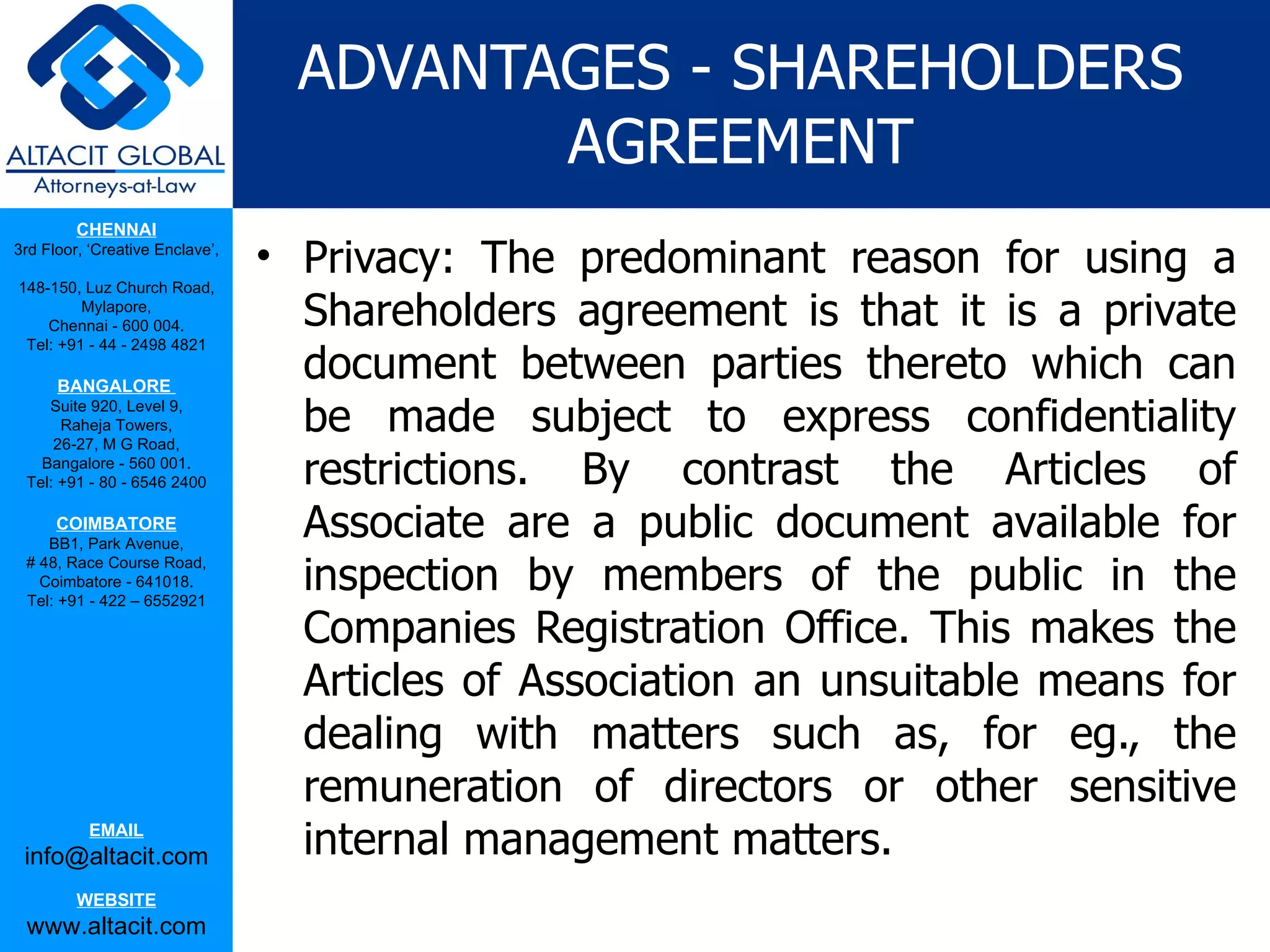 ADVANTAGES - SHAREHOLDERS
                                          AGREEMENT
         CHENNAI
3rd Floor, ‘Creative Enclave’,
                                 • Privacy: The predominant reason for using a
148-150, Luz Church Road,
         Mylapore,
    Chennai - 600 004.             Shareholders agreement is that it is a private
                                   document between parties thereto which can
 Tel: +91 - 44 - 2498 4821

      BANGALORE
    Suite 920, Level 9,
      Raheja Towers,
     26-27, M G Road,
                                   be made subject to express confidentiality
   Bangalore - 560 001.
 Tel: +91 - 80 - 6546 2400         restrictions. By contrast the Articles of
      COIMBATORE
    BB1, Park Avenue,
                                   Associate are a public document available for
                                   inspection by members of the public in the
 # 48, Race Course Road,
   Coimbatore - 641018.
 Tel: +91 - 422 – 6552921

                                   Companies Registration Office. This makes the
                                   Articles of Association an unsuitable means for
                                   dealing with matters such as, for eg., the
                                   remuneration of directors or other sensitive
           EMAIL
 info@altacit.com                  internal management matters.
         WEBSITE
 www.altacit.com
 