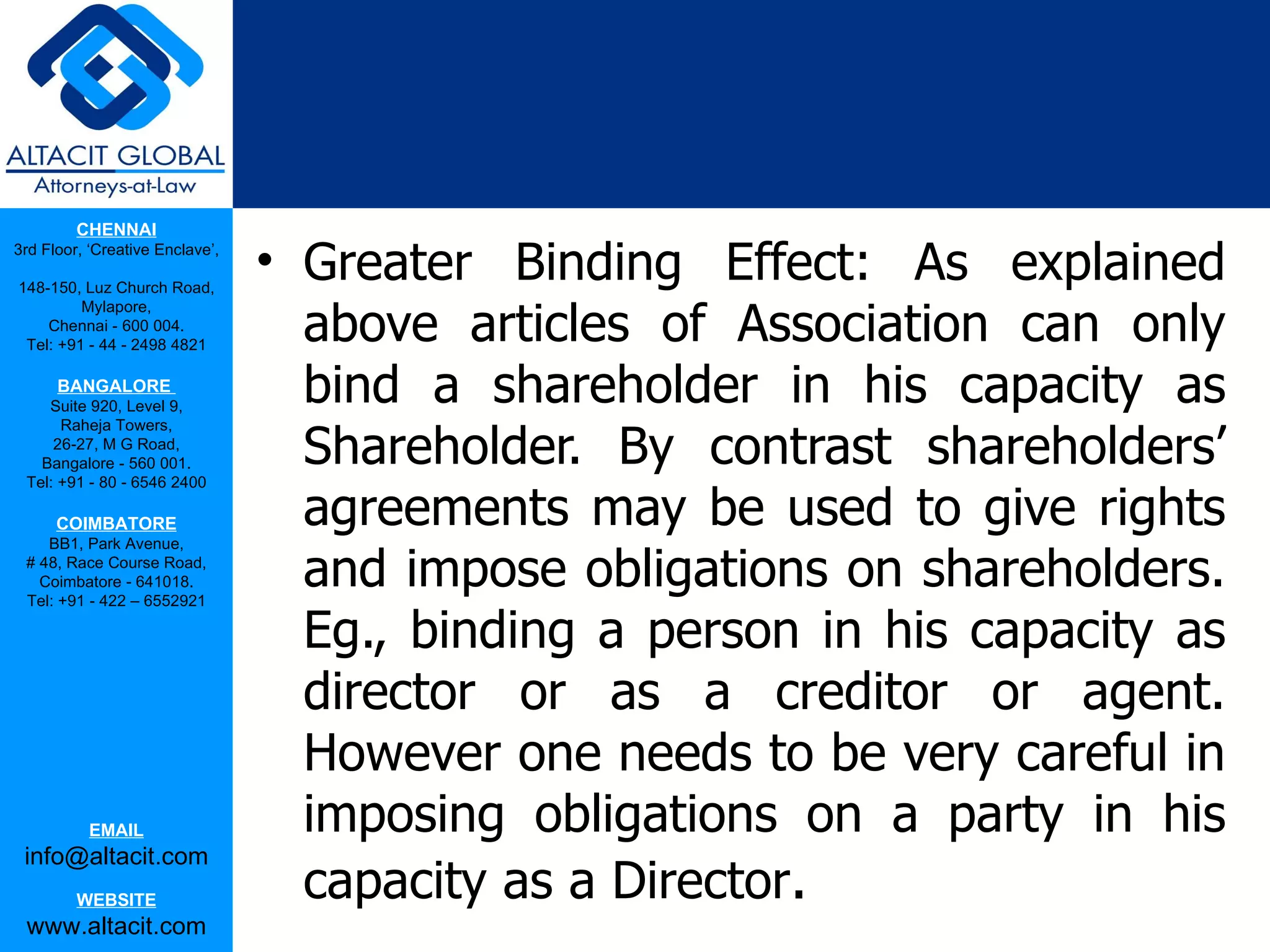 CHENNAI
3rd Floor, ‘Creative Enclave’,

148-150, Luz Church Road,
                                 • Greater Binding Effect: As explained
                                   above articles of Association can only
         Mylapore,
    Chennai - 600 004.
 Tel: +91 - 44 - 2498 4821

      BANGALORE
    Suite 920, Level 9,
                                   bind a shareholder in his capacity as
                                   Shareholder. By contrast shareholders’
      Raheja Towers,
     26-27, M G Road,
   Bangalore - 560 001.
 Tel: +91 - 80 - 6546 2400

      COIMBATORE
    BB1, Park Avenue,
                                   agreements may be used to give rights
 # 48, Race Course Road,
   Coimbatore - 641018.
 Tel: +91 - 422 – 6552921
                                   and impose obligations on shareholders.
                                   Eg., binding a person in his capacity as
                                   director or as a creditor or agent.
                                   However one needs to be very careful in
           EMAIL                   imposing obligations on a party in his
                                   capacity as a Director.
 info@altacit.com
         WEBSITE
 www.altacit.com
 