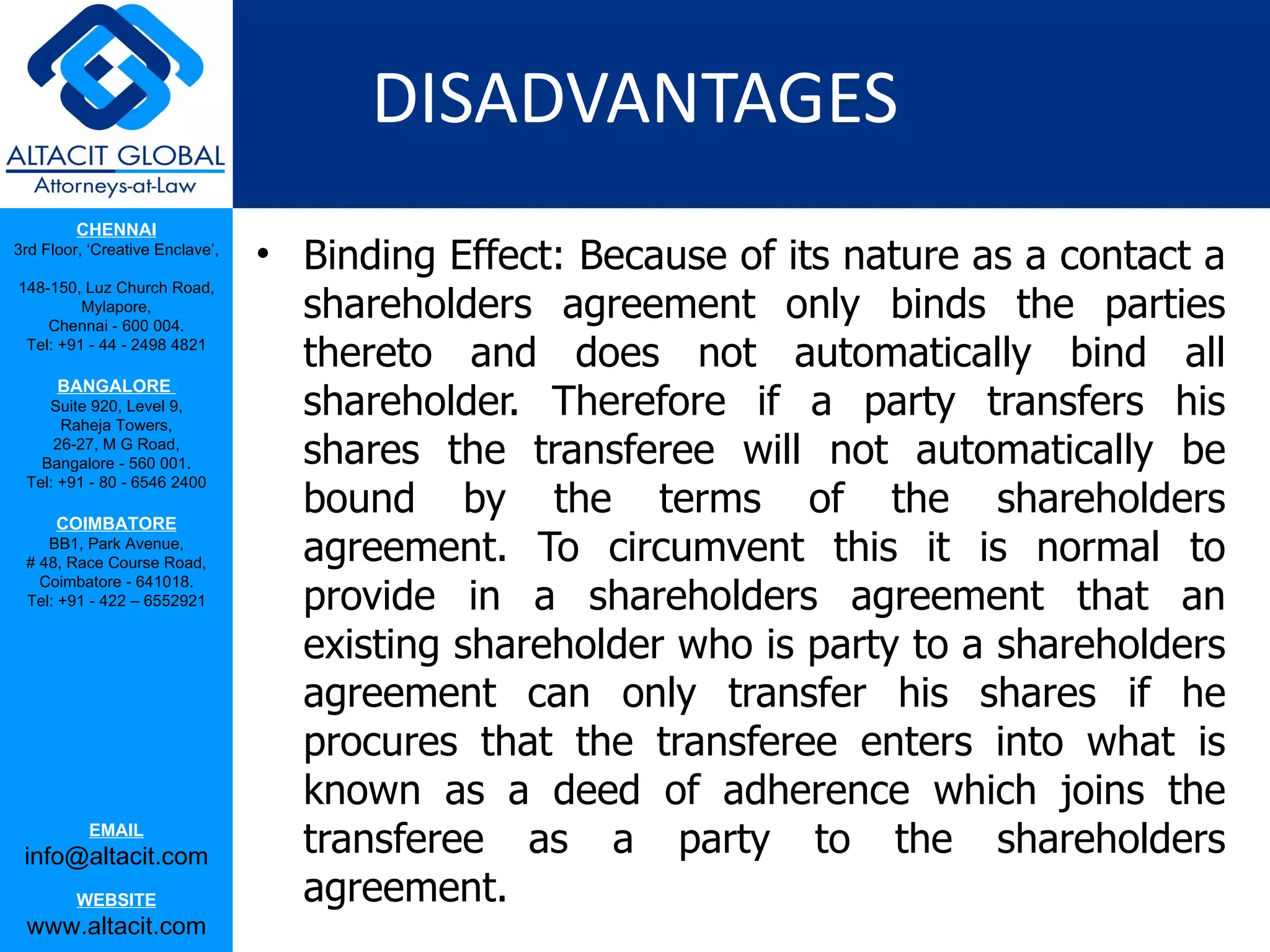 DISADVANTAGES
         CHENNAI
3rd Floor, ‘Creative Enclave’,
                                 • Binding Effect: Because of its nature as a contact a
                                   shareholders agreement only binds the parties
148-150, Luz Church Road,
         Mylapore,
    Chennai - 600 004.
 Tel: +91 - 44 - 2498 4821
                                   thereto and does not automatically bind all
                                   shareholder. Therefore if a party transfers his
      BANGALORE
    Suite 920, Level 9,
      Raheja Towers,
     26-27, M G Road,
   Bangalore - 560 001.            shares the transferee will not automatically be
                                   bound by the terms of the shareholders
 Tel: +91 - 80 - 6546 2400

      COIMBATORE
    BB1, Park Avenue,
 # 48, Race Course Road,           agreement. To circumvent this it is normal to
                                   provide in a shareholders agreement that an
   Coimbatore - 641018.
 Tel: +91 - 422 – 6552921


                                   existing shareholder who is party to a shareholders
                                   agreement can only transfer his shares if he
                                   procures that the transferee enters into what is
                                   known as a deed of adherence which joins the
           EMAIL
 info@altacit.com                  transferee as a party to the shareholders
         WEBSITE                   agreement.
 www.altacit.com
 