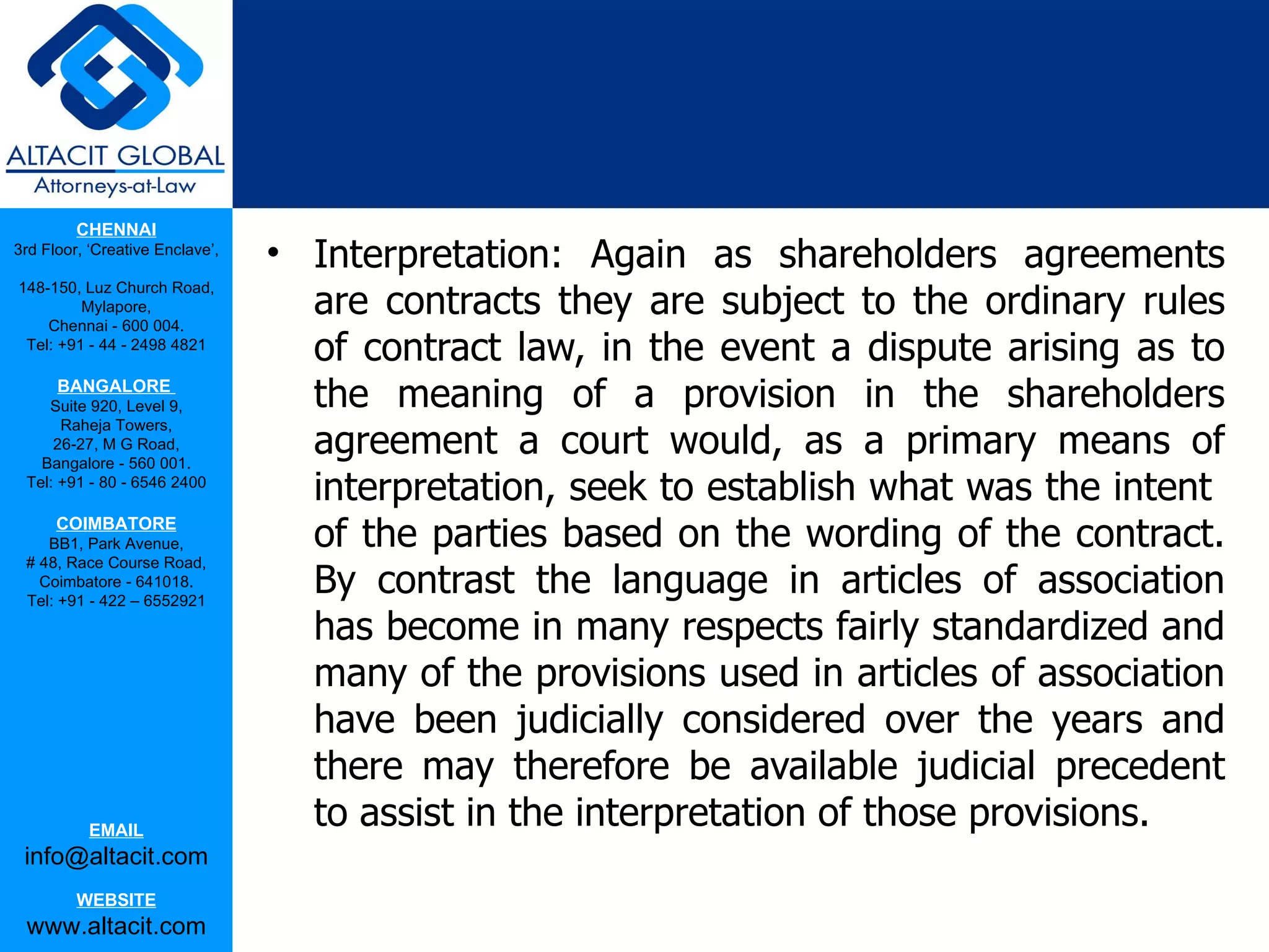 CHENNAI
3rd Floor, ‘Creative Enclave’,
                                 • Interpretation: Again as shareholders agreements
                                   are contracts they are subject to the ordinary rules
148-150, Luz Church Road,
         Mylapore,
    Chennai - 600 004.
 Tel: +91 - 44 - 2498 4821
                                   of contract law, in the event a dispute arising as to
      BANGALORE
    Suite 920, Level 9,            the meaning of a provision in the shareholders
                                   agreement a court would, as a primary means of
      Raheja Towers,
     26-27, M G Road,
   Bangalore - 560 001.
 Tel: +91 - 80 - 6546 2400
                                   interpretation, seek to establish what was the intent
      COIMBATORE
    BB1, Park Avenue,              of the parties based on the wording of the contract.
 # 48, Race Course Road,
   Coimbatore - 641018.
 Tel: +91 - 422 – 6552921
                                   By contrast the language in articles of association
                                   has become in many respects fairly standardized and
                                   many of the provisions used in articles of association
                                   have been judicially considered over the years and
                                   there may therefore be available judicial precedent
           EMAIL
                                   to assist in the interpretation of those provisions.
 info@altacit.com
         WEBSITE
 www.altacit.com
 