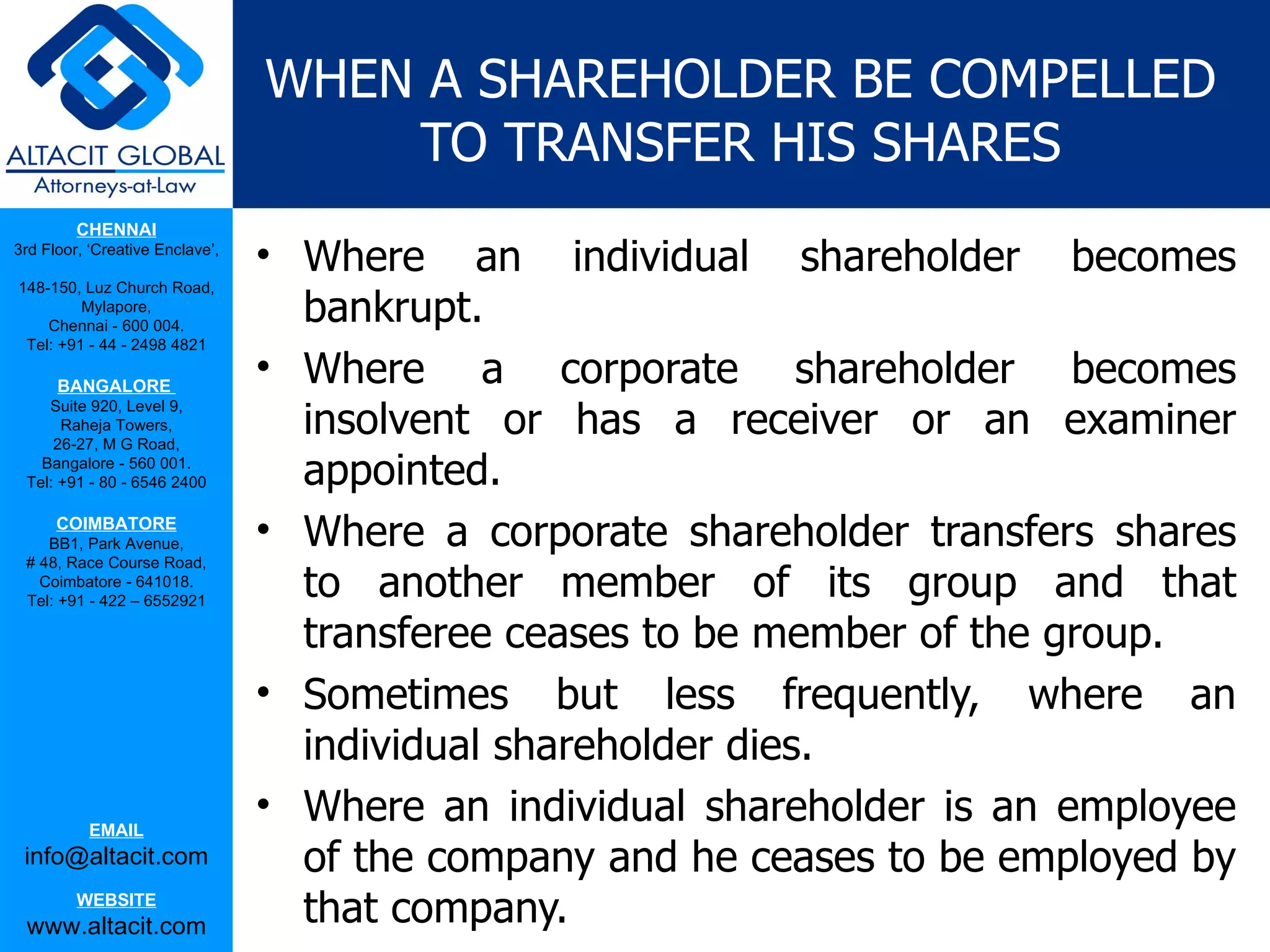 WHEN A SHAREHOLDER BE COMPELLED
                                     TO TRANSFER HIS SHARES
         CHENNAI
3rd Floor, ‘Creative Enclave’,
                                 • Where an individual shareholder becomes
148-150, Luz Church Road,
         Mylapore,
    Chennai - 600 004.
                                   bankrupt.
 Tel: +91 - 44 - 2498 4821

      BANGALORE
                                 • Where a corporate shareholder becomes
                                   insolvent or has a receiver or an examiner
    Suite 920, Level 9,
      Raheja Towers,
     26-27, M G Road,
   Bangalore - 560 001.
 Tel: +91 - 80 - 6546 2400         appointed.
      COIMBATORE
    BB1, Park Avenue,            • Where a corporate shareholder transfers shares
 # 48, Race Course Road,
   Coimbatore - 641018.
 Tel: +91 - 422 – 6552921
                                   to another member of its group and that
                                   transferee ceases to be member of the group.
                                 • Sometimes but less frequently, where an
                                   individual shareholder dies.
           EMAIL
                                 • Where an individual shareholder is an employee
 info@altacit.com                  of the company and he ceases to be employed by
         WEBSITE
 www.altacit.com                   that company.
 
