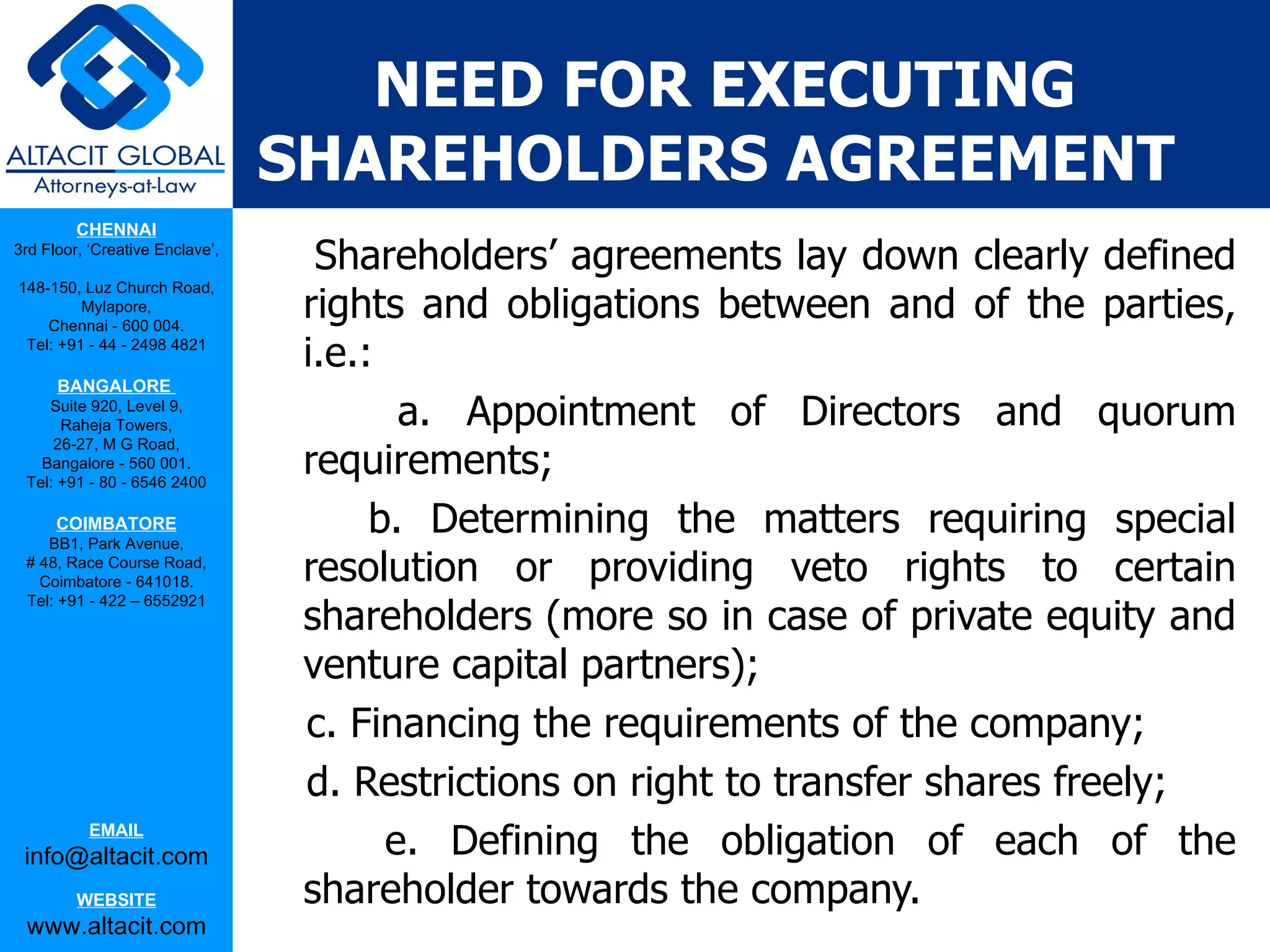NEED FOR EXECUTING
                                 SHAREHOLDERS AGREEMENT
         CHENNAI
3rd Floor, ‘Creative Enclave’,
                                   Shareholders’ agreements lay down clearly defined
                                  rights and obligations between and of the parties,
148-150, Luz Church Road,
         Mylapore,
    Chennai - 600 004.
 Tel: +91 - 44 - 2498 4821
                                  i.e.:
      BANGALORE
    Suite 920, Level 9,
      Raheja Towers,                     a. Appointment of Directors and quorum
                                  requirements;
     26-27, M G Road,
   Bangalore - 560 001.
 Tel: +91 - 80 - 6546 2400

      COIMBATORE
    BB1, Park Avenue,
                                       b. Determining the matters requiring special
 # 48, Race Course Road,
   Coimbatore - 641018.           resolution or providing veto rights to certain
                                  shareholders (more so in case of private equity and
 Tel: +91 - 422 – 6552921



                                  venture capital partners);
                                  c. Financing the requirements of the company;
                                  d. Restrictions on right to transfer shares freely;
           EMAIL
 info@altacit.com                       e. Defining the obligation of each of the
         WEBSITE                  shareholder towards the company.
 www.altacit.com
 
