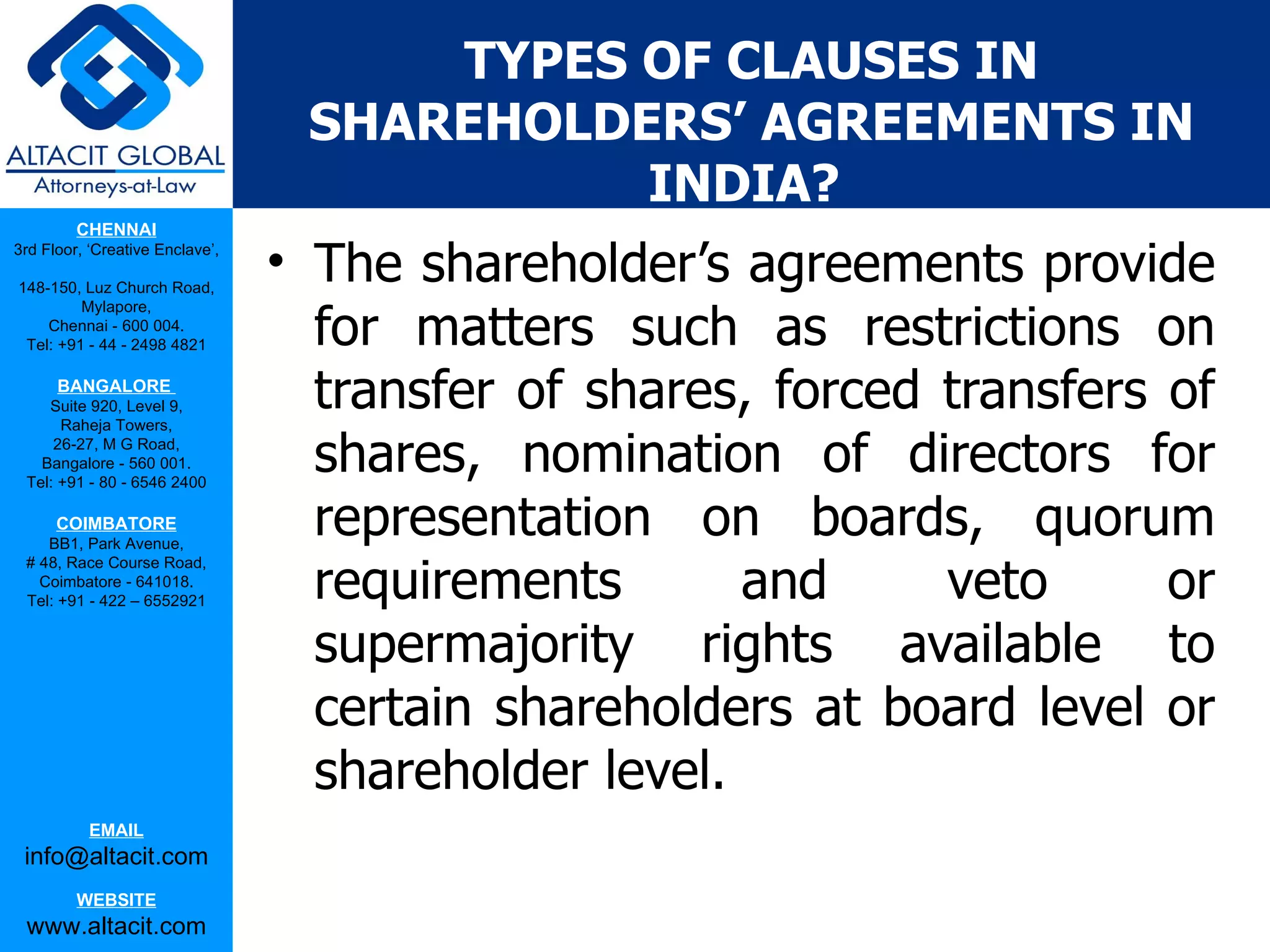 TYPES OF CLAUSES IN
                                  SHAREHOLDERS’ AGREEMENTS IN
                                            INDIA?
         CHENNAI
3rd Floor, ‘Creative Enclave’,

148-150, Luz Church Road,
                                 • The shareholder’s agreements provide
                                   for matters such as restrictions on
         Mylapore,
    Chennai - 600 004.
 Tel: +91 - 44 - 2498 4821

      BANGALORE
    Suite 920, Level 9,
      Raheja Towers,
                                   transfer of shares, forced transfers of
     26-27, M G Road,
   Bangalore - 560 001.
 Tel: +91 - 80 - 6546 2400
                                   shares, nomination of directors for
      COIMBATORE
    BB1, Park Avenue,
                                   representation on boards, quorum
                                   requirements       and     veto      or
 # 48, Race Course Road,
   Coimbatore - 641018.
 Tel: +91 - 422 – 6552921


                                   supermajority rights available to
                                   certain shareholders at board level or
                                   shareholder level.
           EMAIL
 info@altacit.com
         WEBSITE
 www.altacit.com
 