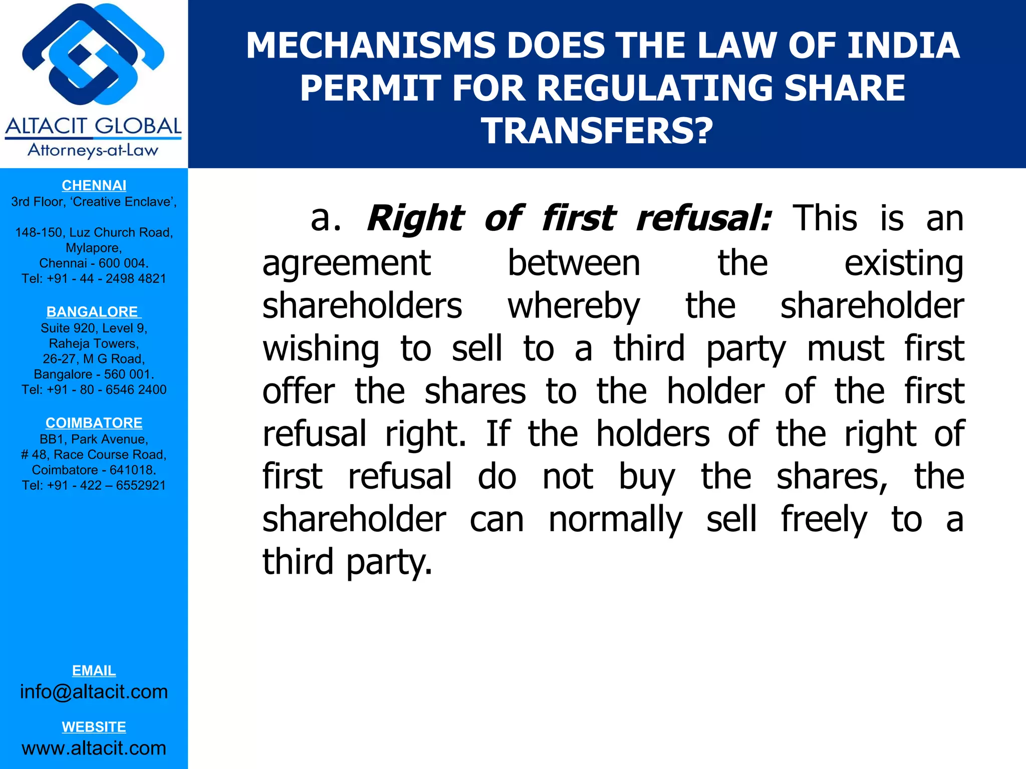 MECHANISMS DOES THE LAW OF INDIA
                                   PERMIT FOR REGULATING SHARE
                                           TRANSFERS?
         CHENNAI

                                    a. Right of first refusal:
3rd Floor, ‘Creative Enclave’,

148-150, Luz Church Road,                                          This is an
                                 agreement        between     the     existing
         Mylapore,
    Chennai - 600 004.
 Tel: +91 - 44 - 2498 4821

      BANGALORE
    Suite 920, Level 9,
                                 shareholders whereby the shareholder
      Raheja Towers,
     26-27, M G Road,            wishing to sell to a third party must first
   Bangalore - 560 001.
 Tel: +91 - 80 - 6546 2400
                                 offer the shares to the holder of the first
                                 refusal right. If the holders of the right of
      COIMBATORE
    BB1, Park Avenue,
 # 48, Race Course Road,
   Coimbatore - 641018.
 Tel: +91 - 422 – 6552921        first refusal do not buy the shares, the
                                 shareholder can normally sell freely to a
                                 third party.

           EMAIL
 info@altacit.com
         WEBSITE
 www.altacit.com
 