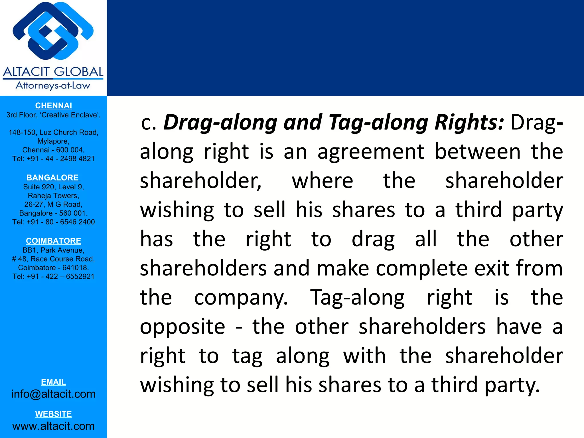 CHENNAI

                                 c. Drag-along and Tag-along Rights: Drag-
3rd Floor, ‘Creative Enclave’,

148-150, Luz Church Road,


                                 along right is an agreement between the
         Mylapore,
    Chennai - 600 004.
 Tel: +91 - 44 - 2498 4821

      BANGALORE
    Suite 920, Level 9,
      Raheja Towers,
                                 shareholder, where the shareholder
     26-27, M G Road,
   Bangalore - 560 001.
 Tel: +91 - 80 - 6546 2400
                                 wishing to sell his shares to a third party
      COIMBATORE
    BB1, Park Avenue,
                                 has the right to drag all the other
                                 shareholders and make complete exit from
 # 48, Race Course Road,
   Coimbatore - 641018.
 Tel: +91 - 422 – 6552921


                                 the company. Tag-along right is the
                                 opposite - the other shareholders have a
                                 right to tag along with the shareholder
           EMAIL
 info@altacit.com                wishing to sell his shares to a third party.
         WEBSITE
 www.altacit.com
 