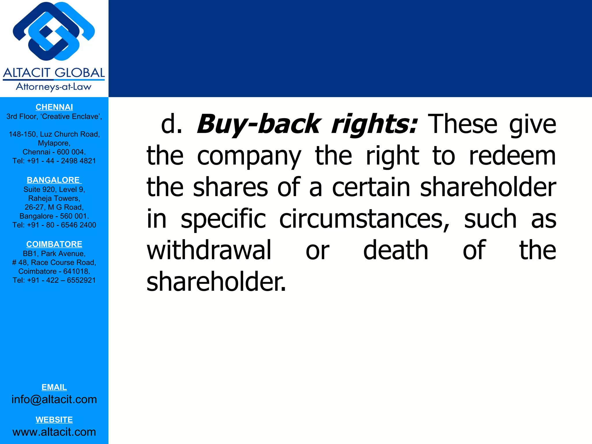 CHENNAI

                                   d. Buy-back rights: These give
3rd Floor, ‘Creative Enclave’,

148-150, Luz Church Road,


                                 the company the right to redeem
         Mylapore,
    Chennai - 600 004.
 Tel: +91 - 44 - 2498 4821



                                 the shares of a certain shareholder
      BANGALORE
    Suite 920, Level 9,
      Raheja Towers,


                                 in specific circumstances, such as
     26-27, M G Road,
   Bangalore - 560 001.
 Tel: +91 - 80 - 6546 2400

      COIMBATORE
    BB1, Park Avenue,
 # 48, Race Course Road,
                                 withdrawal or death of the
                                 shareholder.
   Coimbatore - 641018.
 Tel: +91 - 422 – 6552921




           EMAIL
 info@altacit.com
         WEBSITE
 www.altacit.com
 